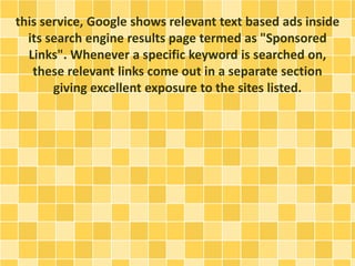 this service, Google shows relevant text based ads inside
its search engine results page termed as "Sponsored
Links". Whenever a specific keyword is searched on,
these relevant links come out in a separate section
giving excellent exposure to the sites listed.
 