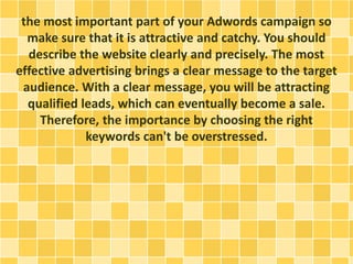 the most important part of your Adwords campaign so
make sure that it is attractive and catchy. You should
describe the website clearly and precisely. The most
effective advertising brings a clear message to the target
audience. With a clear message, you will be attracting
qualified leads, which can eventually become a sale.
Therefore, the importance by choosing the right
keywords can't be overstressed.
 