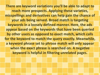 There are keyword variations you'll be able to adapt to
reach more prospects. Applying these varieties,
misspellings and derivatives can help gain the chance of
your ads being served. Broad match is targeting
keywords in a loosely defined manner. Here, the ads
appear based on the keywords that have been queried
by other users as opposed to exact match, which calls
for the keyword to match the query exactly. Meanwhile,
a keyword phrase set to phrase match will only appear
when the exact phrase is searched on. A negative
keyword is helpful in filtering unrelated pages.
 