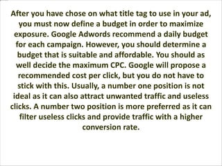 After you have chose on what title tag to use in your ad,
you must now define a budget in order to maximize
exposure. Google Adwords recommend a daily budget
for each campaign. However, you should determine a
budget that is suitable and affordable. You should as
well decide the maximum CPC. Google will propose a
recommended cost per click, but you do not have to
stick with this. Usually, a number one position is not
ideal as it can also attract unwanted traffic and useless
clicks. A number two position is more preferred as it can
filter useless clicks and provide traffic with a higher
conversion rate.
 
