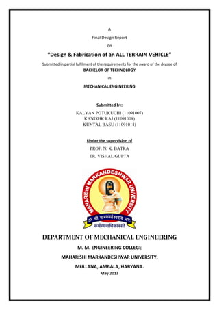 A
Final Design Report
on
“Design & Fabrication of an ALL TERRAIN VEHICLE”
Submitted in partial fulfilment of the requirements for the award of the degree of
BACHELOR OF TECHNOLOGY
in
MECHANICAL ENGINEERING
Submitted by:
KALYAN POTUKUCHI (11091007)
KANISHK RAJ (11091008)
KUNTAL BASU (11091014)
Under the supervision of
PROF. N. K. BATRA
ER. VISHAL GUPTA
DEPARTMENT OF MECHANICAL ENGINEERING
M. M. ENGINEERING COLLEGE
MAHARISHI MARKANDESHWAR UNIVERSITY,
MULLANA, AMBALA, HARYANA.
May 2013
 