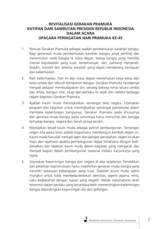 Kwartir Nasional Gerakan Pramuka 
REVITALISASI GERAKAN PRAMUKA 
KUTIPAN DARI SAMBUTAN PRESIDEN REPUBLIK INDONESIA 
DALAM ACARA 
UPACARA PERINGATAN HARI PRAMUKA KE-45 
1. Perkuat Gerakan Pramuka sebagai wadah pembentukan karakter bangsa. Bagi generasai muda pembentukan karakter bangsa amat penting dan menentukan nasib bangsa di masa depan. Hanya bangsa yang memiliki mental kepribadian yang kuat, bersemangat, ulet, pantang menyerah, disiplin, inovatif dan bekerja keraslah yang dapat mendorong kemajuan dan keberhasilan. 
2. Raih keberhasilan, hari ini dan masa depan memerlukan kerja keras dan kerja cerdas dari seluruh komponen bangsa. Gerakan Pramuka hendaknya menjadi pelopor membudayakan diri, senang bekerja keras secara cerdas dan ikhlas, bangun nilai, sikap dan perilaku ini sejak dini melalui berbagai ragam kegiatan Gerakan Pramuka. 
3. Ajaklah kaum muda meningkatkan semangat bela negara. Utamakan program dan kegiatan untuk meningkatkan semangat patriotisme dalam membela kepentingan bangsanya. Gerakan Pramuka pada khususnya dan generasi muda bangsa pada umumnya harus mencintai dan bangga terhadap bangsa, negara dan tanah airnya sendiri. 
4. Mantapkan tekad kaum muda sebagai patriot pembangunan. Tantangan negeri kita pasca krisis adalah bagaimana membangun kembali negeri ini. Kaum muda haruslah menjadi agen dan pelopor perubahan, negeri ini akan maju dan sejahtera apabila pembangunan dapat terlaksana dengan baik. Kenalkan dan libatkan kaum muda dalam kegiatan yang mengarah dan menjadi bagian dalam pembangunan nasional melalui karya-karya yang nyata. 
5. Utamakan kepentingan bangsa dan negara di atas segalanya. Pendidikan dan pelatihan kepramukaan harus melahirkan generasi muda bangsa yang memiliki wawasan kebangsaan yang kuat. Didiklah kaum muda sedini mungkin untuk tidak membeda-bedakan identitas, seperti agama, etnis, suku kedaerahan dengan tujuan yang negatif. Watak nasionalisme akan tercermin dalam perilaku yang senantiasa lebih mementingkan kepentingan bangsa dibandingkan kepentingan diri dan golongan.  