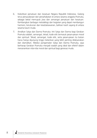 Kwartir Nasional Gerakan Pramuka 
6. Kokohkan persatuan dan kesatuan Negara Republik Indonesia. Galang terus persaudaraan dan persahabatan di antara sesama anggota Pramuka, sebagai bekal memupuk jiwa dan semangat persatuan dan kesatuan. Kembangkan berbagai metodelogi dan kegiatan yang dapat membangun harmoni, kerukunan dan kesetiakawanan, bahkan kasih sayang di antara sesama kaum muda. 
7. Amalkan Satya dan Darma Pramuka. Inti Satya dan Darma bagi Gerakan Pramuka adalah, semangat, tekad, kode etik termasuk pesan-pesan moral dan spiritual. Tekad, semangat, kode etik, serta pesan-pesan itu bukan harus hanya dijunjung tinggi melainkan yang lebih penting dilaksanakan dan diamalkan. Melalui pangamalan Satya dan Darma Pramuka, saya berharap Gerakan Pramuka menjadi wadah yang ideal dan efektif dalam menanamkan nilai-nilai moral dan spiritual bagi generasi muda.  