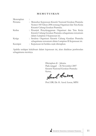Kwartir Nasional Gerakan Pramuka 
11 
M E M U T U S K A N 
Menetapkan : 
Pertama : Mencabut Keputusan Kwartir Nasional Gerakan Pramuka Nomor 184 Tahun 2006 tentang Organisasi dan Tata Kerja Kwartir Cabang Gerakan Pramuka. 
Kedua : Petunjuk Penyelenggaraan Organisasi dan Tata Kerja Kwartir Cabang Gerakan Pramuka sebagaimana tercantum dalam Lampiran I Keputusan ini. 
Ketiga : Struktur Organisasi Kwartir Cabang Gerakan Pramuka sebagaimana tercantum dalam Lampiran II Keputusan ini. 
Keempat : Keputusan ini berlaku sejak ditetapkan. 
Apabila terdapat kekeliruan dalam keputusan ini, akan diadakan pembetulan sebagaimana mestinya. 
Ditetapkan di : Jakarta. 
Pada tanggal : 26 November 2007 
Kwartir Nasional Gerakan Pramuka 
Ketua, 
Prof. DR. Dr. H. Azrul Azwar, MPH  