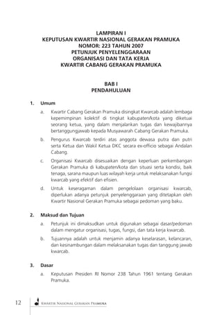 Kwartir Nasional Gerakan Pramuka 
12 
LAMPIRAN I 
KEPUTUSAN KWARTIR NASIONAL GERAKAN PRAMUKA 
NOMOR: 223 TAHUN 2007 
PETUNJUK PENYELENGGARAAN 
ORGANISASI DAN TATA KERJA 
KWARTIR CABANG GERAKAN PRAMUKA 
BAB I 
PENDAHULUAN 
1. Umum 
a. Kwartir Cabang Gerakan Pramuka disingkat Kwarcab adalah lembaga kepemimpinan kolektif di tingkat kabupaten/kota yang diketuai seorang ketua, yang dalam menjalankan tugas dan kewajibannya bertanggungjawab kepada Musyawarah Cabang Gerakan Pramuka. 
b. Pengurus Kwarcab terdiri atas anggota dewasa putra dan putri serta Ketua dan Wakil Ketua DKC secara ex-officio sebagai Andalan Cabang. 
c. Organisasi Kwarcab disesuaikan dengan keperluan perkembangan Gerakan Pramuka di kabupaten/kota dan situasi serta kondisi, baik tenaga, sarana maupun luas wilayah kerja untuk melaksanakan fungsi kwarcab yang efektif dan efisien. 
d. Untuk keseragaman dalam pengelolaan organisasi kwarcab, diperlukan adanya petunjuk penyelenggaraan yang ditetapkan oleh Kwartir Nasional Gerakan Pramuka sebagai pedoman yang baku. 
2. Maksud dan Tujuan 
a. Petunjuk ini dimaksudkan untuk digunakan sebagai dasar/pedoman dalam mengatur organisasi, tugas, fungsi, dan tata kerja kwarcab. 
b. Tujuannya adalah untuk menjamin adanya keselarasan, kelancaran, dan kesinambungan dalam melaksanakan tugas dan tanggung jawab kwarcab. 
3. Dasar 
a. Keputusan Presiden RI Nomor 238 Tahun 1961 tentang Gerakan Pramuka.  