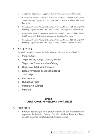 Kwartir Nasional Gerakan Pramuka 
13 
b. Anggaran Dasar dan Anggaran Rumah Tangga Gerakan Pramuka. 
c. Keputusan Kwartir Nasional Gerakan Pramuka Nomor 109 Tahun 2004 tentang Organisasi dan Tata Kerja Kwartir Nasional Gerakan Pramuka. 
d. Keputusan Kwartir Nasional Gerakan Pramuka Nomor 184 Tahun 2006 tentang Organisasi dan Tata Kerja Kwartir Cabang Gerakan Pramuka. 
e. Keputusan Kwartir Nasional Gerakan Pramuka Nomor 220 Tahun 2007 tentang Pokok-pokok Organisasi Gerakan Pramuka. 
f. Keputusan Kwartir Nasional Gerakan Pramuka Nomor 222 Tahun 2007 tentang Organisasi dan Tata Kerja Kwartir Daerah Gerakan Pramuka. 
4. Ruang Lingkup 
Petunjuk penyelenggaraan ini diatur dengan tata urut sebagai berikut: 
a. Pendahuluan 
b. Tugas Pokok, Fungsi, dan Organisasi 
c. Tugas dan Fungsi Andalan Cabang 
d. Organisasi Pelaksana Kwarcab 
e. Badan Pemeriksa Keuangan Cabang 
f. Tata Kerja 
g. Musyawarah 
h. Hubungan Kerja 
i. Pemekaran Kwarcab 
j. Penutup 
BAB II 
TUGAS POKOK, FUNGSI, DAN ORGANISASI 
1. Tugas Pokok 
a. Kwarcab mempunyai tugas pokok memimpin dan mengendalikan organisasi dan kegiatan Gerakan Pramuka di wilayah kabupaten/kota, dengan tugas dan tanggung jawab sebagai berikut:  