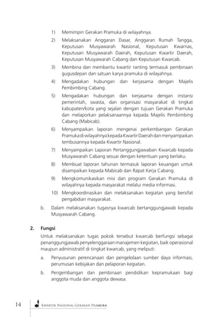 Kwartir Nasional Gerakan Pramuka 
14 
1) Memimpin Gerakan Pramuka di wilayahnya. 
2) Melaksanakan Anggaran Dasar, Anggaran Rumah Tangga, Keputusan Musyawarah Nasional, Keputusan Kwarnas, Keputusan Musyawarah Daerah, Keputusan Kwartir Daerah, Keputusan Musyawarah Cabang dan Keputusan Kwarcab. 
3) Membina dan membantu kwartir ranting termasuk pembinaan gugusdepan dan satuan karya pramuka di wilayahnya. 
4) Mengadakan hubungan dan kerjasama dengan Majelis Pembimbing Cabang. 
5) Mengadakan hubungan dan kerjasama dengan instansi pemerintah, swasta, dan organisasi masyarakat di tingkat kabupaten/kota yang sejalan dengan tujuan Gerakan Pramuka dan melaporkan pelaksanaannya kepada Majelis Pembimbing Cabang (Mabicab). 
6) Menyampaikan laporan mengenai perkembangan Gerakan Pramuka di wilayahnya kepada Kwartir Daerah dan menyampaikan tembusannya kepada Kwartir Nasional. 
7) Menyampaikan Laporan Pertanggungjawaban Kwarcab kepada Musyawarah Cabang sesuai dengan ketentuan yang berlaku. 
8) Membuat laporan tahunan termasuk laporan keuangan untuk disampaikan kepada Mabicab dan Rapat Kerja Cabang. 
9) Mengkomunikasikan misi dan program Gerakan Pramuka di wilayahnya kepada masyarakat melalui media informasi. 
10) Mengkoordinasikan dan melaksanakan kegiatan yang bersifat pengabdian masyarakat. 
b. Dalam melaksanakan tugasnya kwarcab bertanggungjawab kepada Musyawarah Cabang. 
2. Fungsi 
Untuk melaksanakan tugas pokok tersebut kwarcab berfungsi sebagai penanggungjawab penyelenggaraan manajemen kegiatan, baik operasional maupun administratif di tingkat kwarcab, yang meliputi: 
a. Penyusunan perencanaan dan pengelolaan sumber daya informasi, perumusan kebijakan dan pelaporan kegiatan. 
b. Pengembangan dan pembinaan pendidikan kepramukaan bagi anggota muda dan anggota dewasa.  