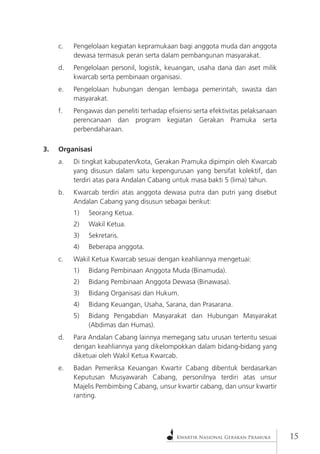 Kwartir Nasional Gerakan Pramuka 
15 
c. Pengelolaan kegiatan kepramukaan bagi anggota muda dan anggota dewasa termasuk peran serta dalam pembangunan masyarakat. 
d. Pengelolaan personil, logistik, keuangan, usaha dana dan aset milik kwarcab serta pembinaan organisasi. 
e. Pengelolaan hubungan dengan lembaga pemerintah, swasta dan masyarakat. 
f. Pengawas dan peneliti terhadap efisiensi serta efektivitas pelaksanaan perencanaan dan program kegiatan Gerakan Pramuka serta perbendaharaan. 
3. Organisasi 
a. Di tingkat kabupaten/kota, Gerakan Pramuka dipimpin oleh Kwarcab yang disusun dalam satu kepengurusan yang bersifat kolektif, dan terdiri atas para Andalan Cabang untuk masa bakti 5 (lima) tahun. 
b. Kwarcab terdiri atas anggota dewasa putra dan putri yang disebut Andalan Cabang yang disusun sebagai berikut: 
1) Seorang Ketua. 
2) Wakil Ketua. 
3) Sekretaris. 
4) Beberapa anggota. 
c. Wakil Ketua Kwarcab sesuai dengan keahliannya mengetuai: 
1) Bidang Pembinaan Anggota Muda (Binamuda). 
2) Bidang Pembinaan Anggota Dewasa (Binawasa). 
3) Bidang Organisasi dan Hukum. 
4) Bidang Keuangan, Usaha, Sarana, dan Prasarana. 
5) Bidang Pengabdian Masyarakat dan Hubungan Masyarakat (Abdimas dan Humas). 
d. Para Andalan Cabang lainnya memegang satu urusan tertentu sesuai dengan keahliannya yang dikelompokkan dalam bidang-bidang yang diketuai oleh Wakil Ketua Kwarcab. 
e. Badan Pemeriksa Keuangan Kwartir Cabang dibentuk berdasarkan Keputusan Musyawarah Cabang, personilnya terdiri atas unsur Majelis Pembimbing Cabang, unsur kwartir cabang, dan unsur kwartir ranting.  