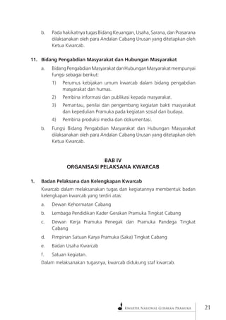 Kwartir Nasional Gerakan Pramuka 
21 
b. Pada hakikatnya tugas Bidang Keuangan, Usaha, Sarana, dan Prasarana dilaksanakan oleh para Andalan Cabang Urusan yang ditetapkan oleh Ketua Kwarcab. 
11. Bidang Pengabdian Masyarakat dan Hubungan Masyarakat 
a. Bidang Pengabdian Masyarakat dan Hubungan Masyarakat mempunyai fungsi sebagai berikut: 
1) Perumus kebijakan umum kwarcab dalam bidang pengabdian masyarakat dan humas. 
2) Pembina informasi dan publikasi kepada masyarakat. 
3) Pemantau, penilai dan pengembang kegiatan bakti masyarakat dan kepedulian Pramuka pada kegiatan sosial dan budaya. 
4) Pembina produksi media dan dokumentasi. 
b. Fungsi Bidang Pengabdian Masyarakat dan Hubungan Masyarakat dilaksanakan oleh para Andalan Cabang Urusan yang ditetapkan oleh Ketua Kwarcab. 
BAB IV 
ORGANISASI PELAKSANA KWARCAB 
1. Badan Pelaksana dan Kelengkapan Kwarcab 
Kwarcab dalam melaksanakan tugas dan kegiatannya membentuk badan kelengkapan kwarcab yang terdiri atas: 
a. Dewan Kehormatan Cabang 
b. Lembaga Pendidikan Kader Gerakan Pramuka Tingkat Cabang 
c. Dewan Kerja Pramuka Penegak dan Pramuka Pandega Tingkat Cabang 
d. Pimpinan Satuan Karya Pramuka (Saka) Tingkat Cabang 
e. Badan Usaha Kwarcab 
f. Satuan kegiatan. 
Dalam melaksanakan tugasnya, kwarcab didukung staf kwarcab.  