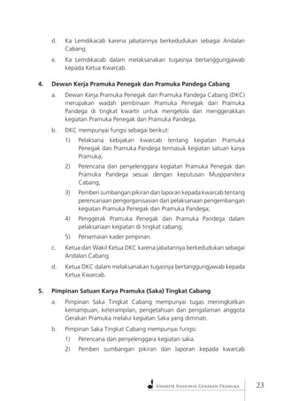 Kwartir Nasional Gerakan Pramuka23 
d. Ka Lemdikacab karena jabatannya berkedudukan sebagai Andalan Cabang. 
e. Ka Lemdikacab dalam melaksanakan tugasnya bertanggungjawab kepada Ketua Kwarcab. 
4. Dewan Kerja Pramuka Penegak dan Pramuka Pandega Cabang 
a. Dewan Kerja Pramuka Penegak dan Pramuka Pandega Cabang (DKC) merupakan wadah pembinaan Pramuka Penegak dan Pramuka Pandega di tingkat kwartir untuk mengelola dan menggerakkan kegiatan Pramuka Penegak dan Pramuka Pandega. 
b. DKC mempunyai fungsi sebagai berikut: 
1) Pelaksana kebijakan kwarcab tentang kegiatan Pramuka Penegak dan Pramuka Pandega termasuk kegiatan satuan karya Pramuka; 
2) Perencana dan penyelenggara kegiatan Pramuka Penegak dan Pramuka Pandega sesuai dengan keputusan Musppanitera Cabang; 
3) Pemberi sumbangan pikiran dan laporan kepada kwarcab tentang perencanaan pengorganisasian dan pelaksanaan pengembangan kegiatan Pramuka Penegak dan Pramuka Pandega; 
4) Penggerak Pramuka Penegak dan Pramuka Pandega dalam pelaksanaan kegiatan di tingkat cabang; 
5) Persemaian kader pimpinan. 
c. Ketua dan Wakil Ketua DKC karena jabatannya berkedudukan sebagai Andalan Cabang. 
d. Ketua DKC dalam melaksanakan tugasnya bertanggungjawab kepada Ketua Kwarcab. 
5. Pimpinan Satuan Karya Pramuka (Saka) Tingkat Cabang 
a. Pimpinan Saka Tingkat Cabang mempunyai tugas meningkatkan kemampuan, keterampilan, pengetahuan dan pengalaman anggota Gerakan Pramuka melalui kegiatan Saka yang diminati. 
b. Pimpinan Saka Tingkat Cabang mempunyai fungsi: 
1) Perencana dan penyelenggara kegiatan saka. 
2) Pemberi sumbangan pikiran dan laporan kepada kwarcab  