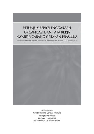 Diterbitkan oleh 
Kwartir Nasional Gerakan Pramuka 
bekerjasama dengan 
PUSTAKA TUNASMEDIA 
Balai Penerbit Gerakan Pramuka 
PETUNJUK PENYELENGGARAAN 
ORGANISASI DAN TATA KERJA 
KWARTIR CABANG GERAKAN PRAMUKA 
KEPUTUSAN KWARTIR NASIONAL GERAKAN PRAMUKA NOMOR: 223 TAHUN 2007  