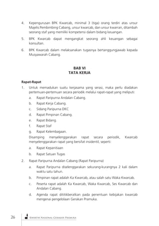 26Kwartir Nasional Gerakan Pramuka 4. Kepengurusan BPK Kwarcab, minimal 3 (tiga) orang terdiri atas unsur Majelis Pembimbing Cabang, unsur kwarcab, dan unsur kwarran, ditambah seorang staf yang memiliki kompetensi dalam bidang keuangan. 
5. BPK Kwarcab dapat mengangkat seorang ahli keuangan sebagai konsultan. 
6. BPK Kwarcab dalam melaksanakan tugasnya bertanggungjawab kepada Musyawarah Cabang. 
BAB VI 
TATA KERJA 
Rapat-Rapat 
1. Untuk memadukan suatu kerjasama yang serasi, maka perlu diadakan pertemuan-pertemuan secara periodik melalui rapat-rapat yang meliputi: 
a. Rapat Paripurna Andalan Cabang. 
b. Rapat Kerja Cabang. 
c. Sidang Paripurna DKC 
d. Rapat Pimpinan Cabang. 
e. Rapat Bidang. 
f. Rapat Staf 
g. Rapat Kelembagaan. 
Disamping menyelenggarakan rapat secara periodik, Kwarcab menyelenggarakan rapat yang bersifat insidentil, seperti: 
a. Rapat Kepanitiaan 
b. Rapat Satuan Tugas 
2. Rapat Paripurna Andalan Cabang (Rapat Paripurna) 
a. Rapat Paripurna diselenggarakan sekurang-kurangnya 2 kali dalam waktu satu tahun. 
b. Pimpinan rapat adalah Ka Kwarcab, atau salah satu Waka Kwarcab. 
c. Peserta rapat adalah Ka Kwarcab, Waka Kwarcab, Ses Kwarcab dan Andalan Cabang. 
d. Agenda rapat dititikberatkan pada penentuan kebijakan kwarcab mengenai pengelolaan Gerakan Pramuka.  
