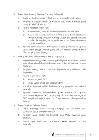 Kwartir Nasional Gerakan Pramuka27 
3. Rapat Kerja Cabang Gerakan Pramuka (Rakercab) 
a. Rakercab diselenggarakan oleh kwarcab sekali dalam satu tahun. 
b. Pimpinan Rakercab adalah Ka Kwarcab atau Waka Kwarcab yang ditunjuk oleh Ka Kwarcab. 
c. Peserta Rakercab terdiri atas: 
1) Utusan cabang yaitu semua Andalan dan unsur Mabicab 
2) Utusan tiap ranting, maksimal 5 (lima) orang, terdiri atas Ketua Kwartir Ranting, Andalan Ranting Urusan Sekretariat, seorang Andalan Ranting lain, Ketua, Wakil Ketua dan Sekretaris Dewan Kerja Ranting (DKR). 
d. Agenda pokok Rakercab dititikberatkan pada pembahasan laporan pelaksanaan progja tahunan yang lalu dan rencana program kerja tahunan yang akan datang. 
4. Sidang Paripurna Dewan Kerja Cabang (Sidparcab) 
a. Sidparcab diselenggarakan sekurang-kurangnya sekali dalam waktu satu tahun, diusahakan berdekatan waktu dan tempatnya dengan Rakercab. 
b. Pimpinan sidang adalah presidium Sidparcab yang dibentuk oleh Sidparcab. 
c. Peserta Sidparcab adalah: 
1) Seluruh anggota DKC 
2) Ketua, Wakil Ketua, dan Sekretaris DKR 
d. Konsultan Sidparcab adalah Andalan Cabang yang ditunjuk oleh Ka Kwarcab 
e. Agenda Sidparcab dititikberatkan pada pembahasan laporan pelaksanaan kegiatan DKC tahun yang lalu dan rencana kegiatan DKC yang akan menjadi bagian dari Progja Kwarcab tahun yang akan datang. 
5. Rapat Pimpinan Cabang (Rapim) 
a. Rapim diselenggarakan sekurang-kurangnya satu kali dalam satu bulan atau sesuai dengan keperluan. 
b. Pimpinan rapat adalah Ka Kwarcab atau Waka Kwarcab yang ditunjuk. 
c. Peserta rapat terdiri atas Ka Kwarcab, Waka Kwarcab dan Ses Kwarcab.  