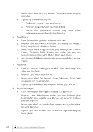 28Kwartir Nasional Gerakan Pramuka d. Dalam Rapim dapat diundang Andalan Cabang dan pihak lain yang diperlukan. 
e. Agenda rapat dititikberatkan pada: 
1) Pelaksanaan kegiatan kwarcab sehari-hari 
2) Penelitian dan pembahasan hasil rapat bidang 
3) Evaluasi dan pembahasan masalah yang timbul dalam melaksanakan pengelolaan Gerakan Pramuka. 
6. Rapat Bidang 
a. Rapat Bidang diselenggarakan setiap saat diperlukan. 
b. Pimpinan rapat adalah Ketua atau Wakil Ketua Bidang atau Anggota Bidang yang ditunjuk oleh Ketua Bidang. 
c. Peserta rapat adalah Anggota Bidang yang bersangkutan, Andalan Cabang, Pembantu Adalan Cabang dan pejabat lain yang ada kaitannya dengan materi yang dibahas dalam rapat bidang. 
d. Agenda rapat dititikberatkan pada pelaksanaan tugas bidang masing- masing. 
7. Rapat Staf 
a. Rapat staf kwarcab diselenggarakan sekali dalam satu minggu atau setiap saat diperlukan. 
b. Pimpinan rapat adalah Ses Kwarcab. 
c. Peserta rapat adalah Ses Kwarcab, Kepala Sekretariat, Kepala Seksi dan pejabat lain yang diperlukan. 
d. Agenda rapat dititikberatkan pada pelaksanaan tugas Kwarcab. 
8. Rapat Kelembagaan 
a. Rapat kelembagaan diselenggarakan setiap saat diperlukan. 
b. Pimpinan rapat kelembagaan adalah pimpinan lembaga yang bersangkutan atau anggota yang ditunjuk oleh pimpinan lembaga yang bersangkutan. 
c. Peserta rapat adalah pimpinan lembaga, anggota lembaga dan pejabat lain yang diperlukan 
d. Agenda rapat dititikberatkan pada pelaksanaan tugas lembaga yang bersangkutan.  
