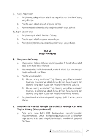 Kwartir Nasional Gerakan Pramuka29 
9. Rapat Kepanitiaan 
a. Pimpinan rapat kepanitiaan adalah ketua panitia atau Andalan Cabang yang ditunjuk. 
b. Peserta rapat adalah seluruh anggota panitia. 
c. Agenda rapat dititikberatkan pada pelaksanaan tugas panitia. 
10. Rapat Satuan Tugas 
a. Pimpinan rapat adalah Andalan Cabang. 
b. Peserta rapat adalah anggota satuan tugas. 
c. Agenda dititikberatkan pada pelaksanaan tugas satuan tugas. 
BAB VII 
MUSYAWARAH 
1. Musyawarah Cabang 
a. Musyawarah Cabang (Mucab) diselenggarakan 5 (lima) tahun sekali pada akhir masa bakti kwarcab. 
b. Jika menghadapi hal-hal mendesak, maka di antara dua Mucab dapat diadakan Mucab Luar Biasa. 
c. Peserta Mucab adalah: 
1) Utusan cabang terdiri atas 7 (tujuh) orang yang diberi kuasa oleh kwarcab, di antaranya adalah Ketua Dewan Kerja Cabang dan seorang yang diberi kuasa oleh Majelis Pembimbing Cabang. 
2) Utusan ranting terdiri atas 7 (tujuh) orang yang diberi kuasa oleh kwarran, di antaranya adalah Ketua Dewan Kerja Ranting dan seorang yang diberi kuasa oleh Majelis Pembimbing Ranting. 
d. Pimpinan Mucab adalah suatu presidium yang dipilih di antara peserta Mucab. 
2. Musyawarah Pramuka Penegak dan Pramuka Pandega Putri Putra Tingkat Cabang (Musppaniteracab) 
a. Pada akhir masa bakti DKC berkewajiban menyelenggarakan Musppaniteracab, untuk mempertanggungjawabkan pelaksanaan tugas selama masa bakti yang dijalaninya serta membentuk pengurus DKC baru.  