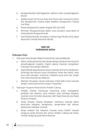 3 Kwartir Nasional Gerakan Pramuka0 
b. Musppaniteracab diselenggarakan sebelum waktu penyelenggaraan Mucab. 
c. Apabila terjadi hal-hal luar biasa atau khusus dan istimewa di antara dua Musppanitera Cabang dapat diadakan Musppanitera Cabang Luar Biasa. 
d. Peserta Musppanitera adalah anggota DKC dan DKR. 
e. Pemimpin Musppaniteracab adalah suatu presidium yang dipilih di antara peserta Musppaniteracab. 
f. Hasil Muspaniteracab merupakan masukan bagi Mucab untuk dapat diputuskan menjadi Keputusan Mucab. 
BAB VIII 
HUBUNGAN KERJA 
Hubungan Kerja 
1. Hubungan kerja dengan Majelis Pembimbing Cabang (Mabicab) 
a. Dalam rangka pembinaan dan pengembangan Gerakan Pramuka serta penyelenggaraan kegiatan tingkat cabang, Kwarcab mengadakan hubungan kerja dengan Mabicab. 
b. Agar Mabicab dapat berperan secara nyata dan aktif serta memberikan bimbingan dan bantuan secara konseptual, efisien dan efektif, maka harus ada hubungan, koordinasi, kerjasama yang serasi dan sangat erat antara Kwarcab dan Mabicab. 
c. Mabicab merupakan saluran hubungan timbal balik antara kwarcab dengan instansi pemerintah maupun masyarakat. 
2. Hubungan fungsional Kwarcab dan Andalan Cabang. 
a. Andalan Cabang mempunyai wewenang untuk mengadakan penelitian dan telaahan, serta memberi saran terhadap kebijakan kwarcab untuk kemudian diputuskan oleh Rapat Kwarcab atau Rapat Paripurna Andalan. 
b. Setiap Andalan Cabang diwajibkan membantu kwarcab dalam perumusan kebijakan, pengawasan, pengendalian dan evaluasi pelaksanaan kebijakan kwarcab. 
c. Setiap tindakan dan kebijakan kwarcab secara kolektif menjadi tanggung jawab bersama dari semua Andalan Cabang dan keluar menjadi tanggung jawab Ketua Kwarcab.  