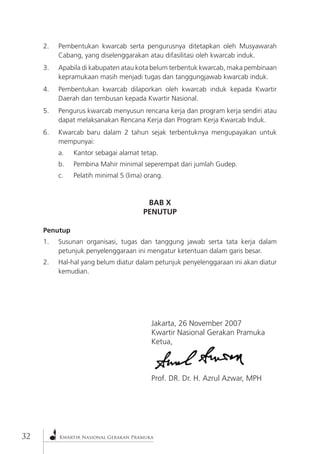 32Kwartir Nasional Gerakan Pramuka 2. Pembentukan kwarcab serta pengurusnya ditetapkan oleh Musyawarah Cabang, yang diselenggarakan atau difasilitasi oleh kwarcab induk. 
3. Apabila di kabupaten atau kota belum terbentuk kwarcab, maka pembinaan kepramukaan masih menjadi tugas dan tanggungjawab kwarcab induk. 
4. Pembentukan kwarcab dilaporkan oleh kwarcab induk kepada Kwartir Daerah dan tembusan kepada Kwartir Nasional. 
5. Pengurus kwarcab menyusun rencana kerja dan program kerja sendiri atau dapat melaksanakan Rencana Kerja dan Program Kerja Kwarcab Induk. 
6. Kwarcab baru dalam 2 tahun sejak terbentuknya mengupayakan untuk mempunyai: 
a. Kantor sebagai alamat tetap. 
b. Pembina Mahir minimal seperempat dari jumlah Gudep. 
c. Pelatih minimal 5 (lima) orang. 
BAB X 
PENUTUP 
Penutup 
1. Susunan organisasi, tugas dan tanggung jawab serta tata kerja dalam petunjuk penyelenggaraan ini mengatur ketentuan dalam garis besar. 
2. Hal-hal yang belum diatur dalam petunjuk penyelenggaraan ini akan diatur kemudian. 
Jakarta, 26 November 2007 
Kwartir Nasional Gerakan Pramuka 
Ketua, 
Prof. DR. Dr. H. Azrul Azwar, MPH  