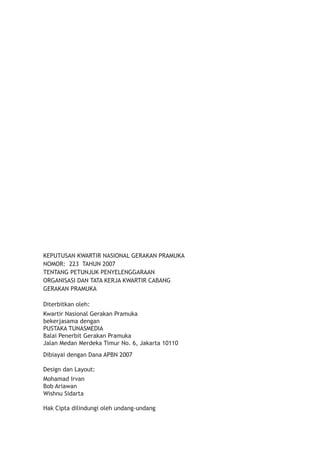 KEPUTUSAN KWARTIR NASIONAL GERAKAN PRAMUKA 
NOMOR: 223 TAHUN 2007 
TENTANG PETUNJUK PENYELENGGARAAN 
ORGANISASI DAN TATA KERJA KWARTIR CABANG 
GERAKAN PRAMUKA 
Diterbitkan oleh: 
Kwartir Nasional Gerakan Pramuka 
bekerjasama dengan 
PUSTAKA TUNASMEDIA 
Balai Penerbit Gerakan Pramuka 
Jalan Medan Merdeka Timur No. 6, Jakarta 10110 
Dibiayai dengan Dana APBN 2007 
Design dan Layout: 
Mohamad Irvan 
Bob Ariawan 
Wishnu Sidarta� 
Hak Cipta dilindungi oleh undang-undang  