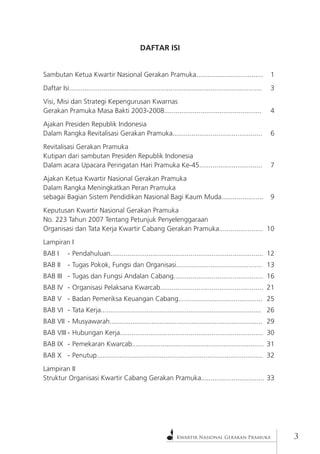 Kwartir Nasional Gerakan Pramuka 
DAFTAR ISI 
Sambutan Ketua Kwartir Nasional Gerakan Pramuka................................... 1 
Daftar Isi..................................................................................................... 3 
Visi, Misi dan Strategi Kepengurusan Kwarnas 
Gerakan Pramuka Masa Bakti 2003-2008................................................... 4 
Ajakan Presiden Republik Indonesia 
Dalam Rangka Revitalisasi Gerakan Pramuka............................................... 6 
Revitalisasi Gerakan Pramuka 
Kutipan dari sambutan Presiden Republik Indonesia 
Dalam acara Upacara Peringatan Hari Pramuka Ke-45................................. 7 
Ajakan Ketua Kwartir Nasional Gerakan Pramuka 
Dalam Rangka Meningkatkan Peran Pramuka 
sebagai Bagian Sistem Pendidikan Nasional Bagi Kaum Muda...................... 9 
Keputusan Kwartir Nasional Gerakan Pramuka 
No. 223 Tahun 2007 Tentang Petunjuk Penyelenggaraan 
Organisasi dan Tata Kerja Kwartir Cabang Gerakan Pramuka....................... 10 
Lampiran I 
BAB I - Pendahuluan................................................................................ 12 
BAB II - Tugas Pokok, Fungsi dan Organisasi............................................. 13 
BAB III - Tugas dan Fungsi Andalan Cabang............................................... 16 
BAB IV - Organisasi Pelaksana Kwarcab...................................................... 21 
BAB V - Badan Pemeriksa Keuangan Cabang............................................ 25 
BAB VI - Tata Kerja.................................................................................... 26 
BAB VII - Musyawarah................................................................................ 29 
BAB VIII - Hubungan Kerja........................................................................... 30 
BAB IX - Pemekaran Kwarcab..................................................................... 31 
BAB X - Penutup....................................................................................... 32 
Lampiran II 
Struktur Organisasi Kwartir Cabang Gerakan Pramuka................................. 33  