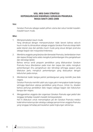 Kwartir Nasional Gerakan Pramuka 
VISI, MISI DAN STRATEGI 
KEPENGURUSAN KWARNAS GERAKAN PRAMUKA 
MASA BAKTI 2003-2008 
Visi: 
Gerakan Pramuka sebagai wadah pilihan utama dan solusi handal masalah- masalah kaum muda. 
Misi: 
1. Mempramukakan kaum muda 
Yang dimaksud dengan mempramukakan tidak berarti bahwa seluruh kaum muda itu dimasukkan sebagai anggota Gerakan Pramuka tetapi lebih pada tataran jiwa dan perilaku kaum muda yang sesuai dengan pramuka sebagai bagian dari masyarakat Indonesia. 
2. Membina anggota yang berjiwa dan berwatak Pramuka, berlandaskan iman dan taqwa (Imtaq) serta selalu mengikuti perkembangan ilmu pengetahuan dan teknologi (Iptek). 
Bahwa semua sendi program pendidikan yang dilaksanakan Gerakan Pramuka harus dilandaskan pada iman dan taqwa dan selalu mengikuti perkembangan ilmu pengetahuan dan teknologi sehingga apapun yang dilakukan perlu mengikuti perkembangan yang disesuaikan dengan kebutuhan pada eranya. 
3. Membentuk kader bangsa patriot pembangunan yang memiliki jiwa bela negara. 
Gerakan Pramuka memiliki salah satu tugas yakni menyiapkan kader bangsa sehingga diperlukan adanya pendidikan yang khusus. Untuk itu, disadari bahwa perlunya pendidikan bela negara sebagai bagian dari kebutuhan bangsa dan negara. 
4. Menggerakkan anggota dan organisasi Gerakan Pramuka agar peduli dan tanggap terhadap masalah-masalah kemasyarakatan. 
Hal ini dilakukan untuk memantapkan jati diri Gerakan Pramuka melalui kode kehormatannya dan sekaligus sebagai pencerminan anggota Pramuka yang tanggap terhadap permasalahan pada lingkungan sekitarnya.  