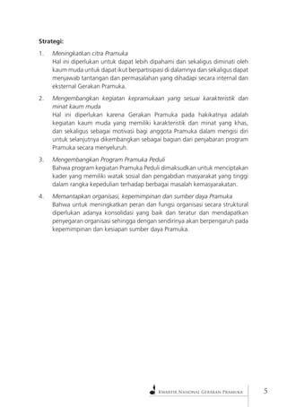 Kwartir Nasional Gerakan Pramuka 
Strategi: 
1. Meningkatkan citra Pramuka 
Hal ini diperlukan untuk dapat lebih dipahami dan sekaligus diminati oleh kaum muda untuk dapat ikut berpartisipasi di dalamnya dan sekaligus dapat menjawab tantangan dan permasalahan yang dihadapi secara internal dan eksternal Gerakan Pramuka. 
2. Mengembangkan kegiatan kepramukaan yang sesuai karakteristik dan minat kaum muda 
Hal ini diperlukan karena Gerakan Pramuka pada hakikatnya adalah kegiatan kaum muda yang memiliki karakteristik dan minat yang khas, dan sekaligus sebagai motivasi bagi anggota Pramuka dalam mengisi diri untuk selanjutnya dikembangkan sebagai bagian dari penjabaran program Pramuka secara menyeluruh. 
3. Mengembangkan Program Pramuka Peduli 
Bahwa program kegiatan Pramuka Peduli dimaksudkan untuk menciptakan kader yang memiliki watak sosial dan pengabdian masyarakat yang tinggi dalam rangka kepedulian terhadap berbagai masalah kemasyarakatan. 
4. Memantapkan organisasi, kepemimpinan dan sumber daya Pramuka 
Bahwa untuk meningkatkan peran dan fungsi organisasi secara struktural diperlukan adanya konsolidasi yang baik dan teratur dan mendapatkan penyegaran organisasi sehingga dengan sendirinya akan berpengaruh pada kepemimpinan dan kesiapan sumber daya Pramuka.  