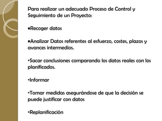 Para realizar un adecuado Proceso de Control y
Seguimiento de un Proyecto:

•Recoger datos

•Analizar Datos referentes al esfuerzo, costes, plazos y
avances intermedios.

•Sacar conclusiones comparando los datos reales con los
planificados.

•Informar

•Tomar medidas asegurándose de que la decisión se
puede justificar con datos

•Replanificación
 