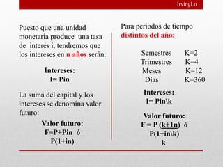 IrvingLo



Puesto que una unidad            Para periodos de tiempo
monetaria produce una tasa       distintos del año:
de interés i, tendremos que
los intereses en n años serán:         Semestres        K=2
                                       Trimestres       K=4
        Intereses:                     Meses            K=12
          I= Pin                        Días            K=360

La suma del capital y los               Intereses:
intereses se denomina valor              I= Pink
futuro:                                 Valor futuro:
        Valor futuro:                  F = P (k+1n) ó
         F=P+Pin ó                        P(1+ink)
           P(1+in)                            k
 