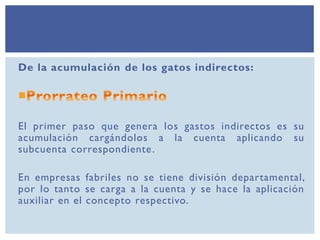 De la acumulación de los gatos indirectos:
El primer paso que genera los gastos indirectos es su
acumulación cargándolos a la cuenta aplicando su
subcuenta correspondiente.
En empresas fabriles no se tiene división departamental,
por lo tanto se carga a la cuenta y se hace la aplicación
auxiliar en el concepto respectivo.
 