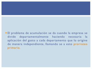  El problema de acumulación se da cuando la empresa se
divide departamentalmente haciendo necesaria la
aplicación del gasto a cada departamento que lo origine
de manera independiente, llamando se a esto prorrateo
primario.
 