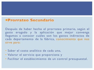 Después de haber hecho el prorrateo primario, según el
gasto erogado y la aplicación que mejor convenga
llegamos a conocer cuáles son los gastos indirectos de
cada departamento de la fábrica, conocimiento que nos
sirve para:
• Saber el costo analítico de cada uno,
• Valorar el servicio que proporciona y
• Facilitar el establecimiento de un control presupuestal.
 