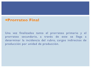 Una vez finalizados tanto el prorrateo primario y el
prorrateo secundario, a través de este se llega a
determinar la incidencia del rubro, cargos indirectos de
producción por unidad de producción.
 