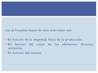 Las principales bases de este prorrateo son:
 En función de la magnitud física de la producción.
 En función del costo de los elementos directos
utilizados.
 En función del tiempo.
 