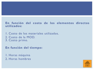 En función del costo de los elementos directos
utilizados:
1. Costo de los materiales utilizados.
2. Costo de la MOD.
3. Costo primo.
En función del tiempo:
1. Horas máquina
2. Horas hombres
 