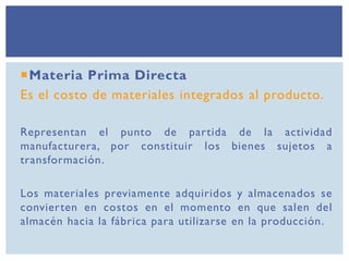 Materia Prima Directa
Es el costo de materiales integrados al producto.
Representan el punto de partida de la actividad
manufacturera, por constituir los bienes sujetos a
transformación.
Los materiales previamente adquiridos y almacenados se
convierten en costos en el momento en que salen del
almacén hacia la fábrica para utilizarse en la producción.
 