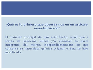 ¿Qué es lo primero que observamos en un artículo
manufacturado?
El material principal de que está hecho, aquel que a
través de procesos físicos y/o químicos es parte
integrante del mismo, independientemente de que
conserve su naturaleza química original o ésta se haya
modificado.
 