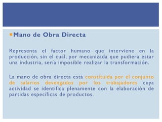 Mano de Obra Directa
Representa el factor humano que interviene en la
producción, sin el cual, por mecanizada que pudiera estar
una industria, sería imposible realizar la transformación.
La mano de obra directa está constituida por el conjunto
de salarios devengados por los trabajadores cuya
actividad se identifica plenamente con la elaboración de
partidas específicas de productos.
 