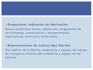  Erogaciones indirectas de fabricación
Renta, alumbrado, fuerza, calefacción, erogaciones de
herramientas, conservación y mantenimiento,
reparaciones exteriores, entre otras.
 Depreciaciones de activos fijos fabriles
Del edificio de la fábrica, maquinaria y equipo, del equipo
de transporte interno, del mobiliario y equipo de las
oficinas.
 