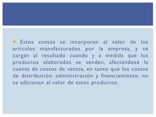  Estos costos se incorporan al valor de los
artículos manufacturados por la empresa, y se
cargan al resultado cuando y a medida que los
productos elaborados se venden, afectándose la
cuenta de costos de ventas, en tanto que los costos
de distribución, administración y financiamiento, no
se adicionan al valor de estos productos.
 