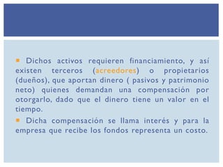  Dichos activos requieren financiamiento, y así
existen terceros (acreedores) o propietarios
(dueños), que aportan dinero ( pasivos y patrimonio
neto) quienes demandan una compensación por
otorgarlo, dado que el dinero tiene un valor en el
tiempo.
 Dicha compensación se llama interés y para la
empresa que recibe los fondos representa un costo.
 
