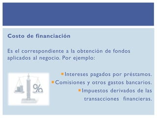 Costo de financiación
Es el correspondiente a la obtención de fondos
aplicados al negocio. Por ejemplo:
Intereses pagados por préstamos.
Comisiones y otros gastos bancarios.
Impuestos derivados de las
transacciones financieras.
 