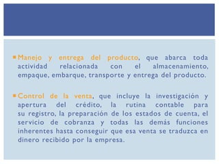  Manejo y entrega del producto, que abarca toda
actividad relacionada con el almacenamiento,
empaque, embarque, transporte y entrega del producto.
 Control de la venta, que incluye la investigación y
apertura del crédito, la rutina contable para
su registro, la preparación de los estados de cuenta, el
servicio de cobranza y todas las demás funciones
inherentes hasta conseguir que esa venta se traduzca en
dinero recibido por la empresa.
 