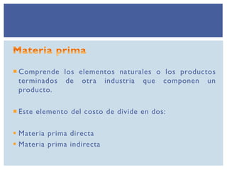  Comprende los elementos naturales o los productos
terminados de otra industria que componen un
producto.
 Este elemento del costo de divide en dos:
 Materia prima directa
 Materia prima indirecta
 