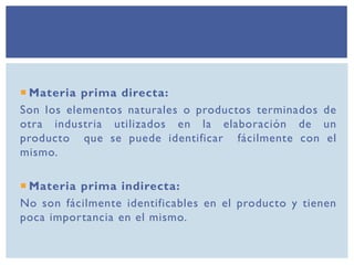  Materia prima directa:
Son los elementos naturales o productos terminados de
otra industria utilizados en la elaboración de un
producto que se puede identificar fácilmente con el
mismo.
 Materia prima indirecta:
No son fácilmente identificables en el producto y tienen
poca importancia en el mismo.
 