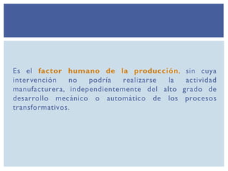 Es el factor humano de la producción, sin cuya
intervención no podría realizarse la actividad
manufacturera, independientemente del alto grado de
desarrollo mecánico o automático de los procesos
transformativos.
 