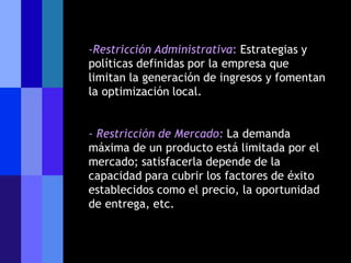 -Restricción Administrativa: Estrategias y
políticas definidas por la empresa que
limitan la generación de ingresos y fomentan
la optimización local.


- Restricción de Mercado: La demanda
máxima de un producto está limitada por el
mercado; satisfacerla depende de la
capacidad para cubrir los factores de éxito
establecidos como el precio, la oportunidad
de entrega, etc.
 