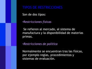 TIPOS DE RESTRICCIONES
Son de dos tipos:

•Restricciones físicas

 Se refieren al mercado, al sistema de
manufactura y la disponibilidad de materias
primas.

•Restricciones de política

Normalmente se encuentran tras las físicas,
por ejemplo reglas, procedimientos y
sistemas de evaluación.
 
