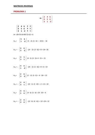 MATRICES INVERSAS

PROBLEMA 1

                                               2      4 6
                                         A=
                                               4      5 6
                                               3      1 -2

       2   4 6 2 4
       4   5 6 4 5
       3   1 -2 3 1
A= -20+72+24-90-12+32 = 6

           5   6
A11=       1   -2   (5 · -2)- (1 · 6) = -10-6 = 16



           4   6
A12= -     3   -2   - [(4 · -2)- (3 · 6)] = 8 + 18 = 26



           4   5
A13=                (4 · 1)- (3 · 5)= 4 - 15 = -11
           3   1


           4   6
A21= -              - [(4 · -2)- (1 · 6)] = 8 + 6 = 14
           1   -2


           2   6
A22=       3   -2   (2 · -2)- (3 · 6) = -4 - 18 = -22


           2   4
A23 = -    3   1    - [(2 · 1)- (3 · 4)] = -2 + 12 = 10


           4   6
A31=       5   6    (4 · 6)- (5 · 6) = 24 - 30 = -6



           2   6
A32 = -    4   6    - [(2 · 6)- (4 · 6)] = -12 + 24 = 12
 