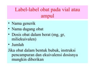 Label-label obat pada vial atau
ampul
• Nama generik
• Nama dagang obat
• Dosis obat dalam berat (mg, gr,
miliekuivalen)
• Jumlah
Jika obat dalam bentuk bubuk, instruksi
pencampuran dan ekuivalensi dosisnya
mungkin diberikan

 