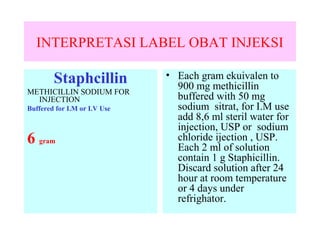 INTERPRETASI LABEL OBAT INJEKSI

Staphcillin
METHICILLIN SODIUM FOR
INJECTION
Buffered for I.M or I.V Use

6 gram

• Each gram ekuivalen to
900 mg methicillin
buffered with 50 mg
sodium sitrat, for I.M use
add 8,6 ml steril water for
injection, USP or sodium
chloride ijection , USP.
Each 2 ml of solution
contain 1 g Staphicillin.
Discard solution after 24
hour at room temperature
or 4 days under
refrighator.

 