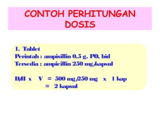 CONTOH PERHITUNGAN
DOSIS
1. Tablet
Perintah : ampisillin 0,5 g, PO, bid
Tersedia : ampicillin 250 mg/
kapsul
D/ x
H

V = 500 mg/
250 mg x 1 kap
= 2 kapsul

 
